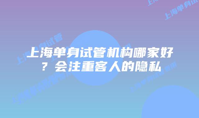 上海单身试管机构哪家好？会注重客人的隐私