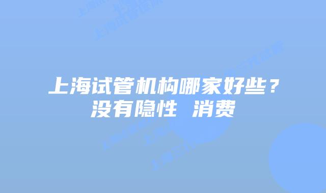 上海试管机构哪家好些？没有隐性 消费