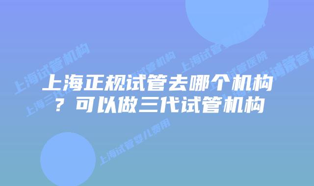 上海正规试管去哪个机构？可以做三代试管机构