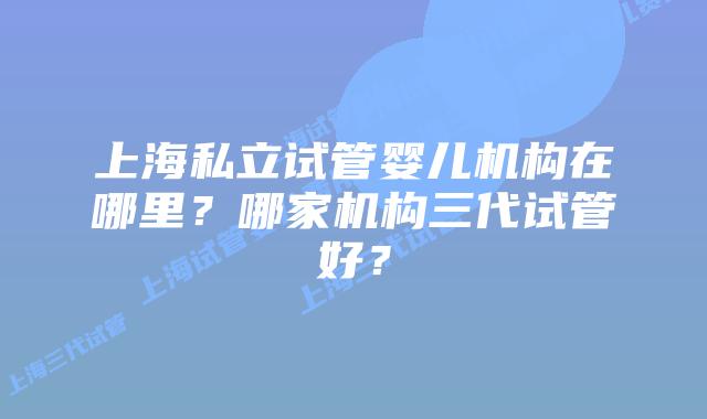 上海私立试管婴儿机构在哪里？哪家机构三代试管好？