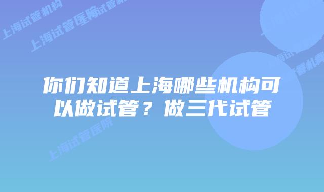 你们知道上海哪些机构可以做试管？做三代试管
