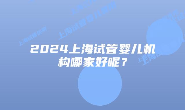 2024上海试管婴儿机构哪家好呢？
