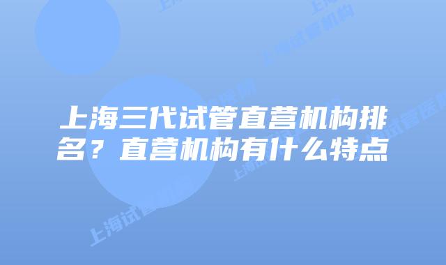 上海三代试管直营机构排名？直营机构有什么特点
