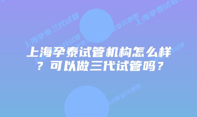 上海孕泰试管机构怎么样?可以做三代试管吗?