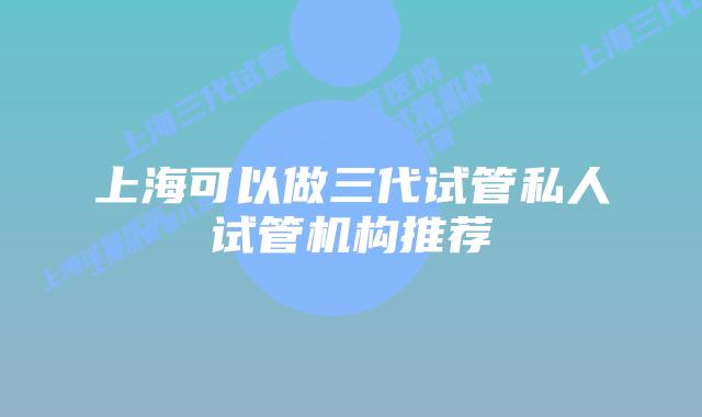 上海可以做三代试管私人试管机构推荐