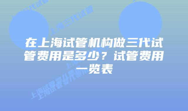 在上海试管机构做三代试管费用是多少?试管费用一览表