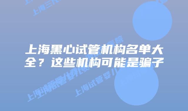 上海黑心试管机构名单大全?这些机构可能是骗子