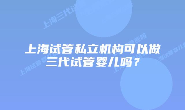 上海试管私立机构可以做三代试管婴儿吗？