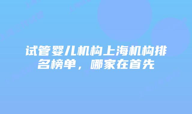 试管婴儿机构上海机构排名榜单，哪家在首先
