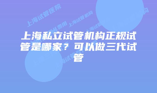 上海私立试管机构正规试管是哪家？可以做三代试管