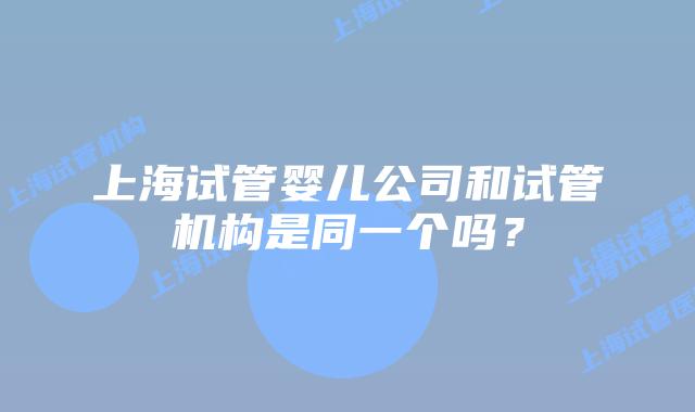 上海试管婴儿公司和试管机构是同一个吗？