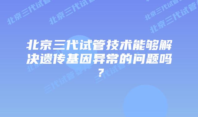 北京三代试管技术能够解决遗传基因异常的问题吗？