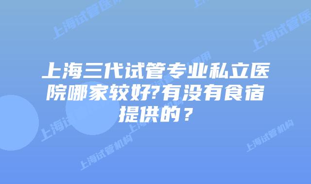 上海三代试管专业私立医院哪家较好?有没有食宿提供的？