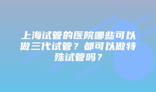 上海试管的医院哪些可以做三代试管？都可以做特殊试管吗？