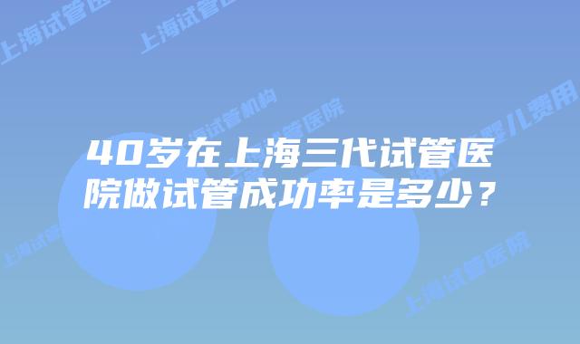 40岁在上海三代试管医院做试管成功率是多少？