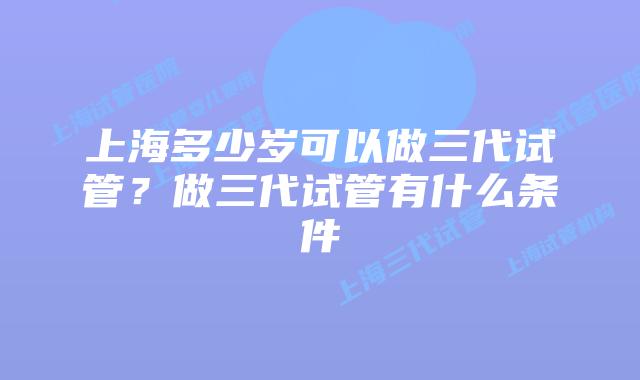 上海多少岁可以做三代试管？做三代试管有什么条件