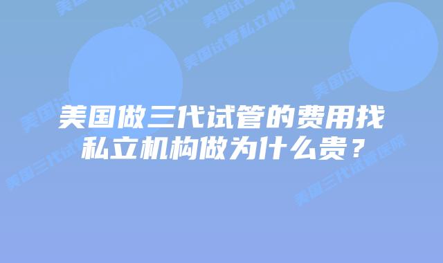 美国做三代试管的费用找私立机构做为什么贵？