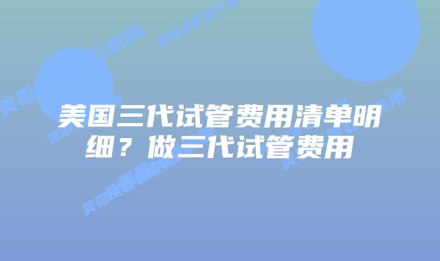 美国三代试管费用清单明细？做三代试管费用