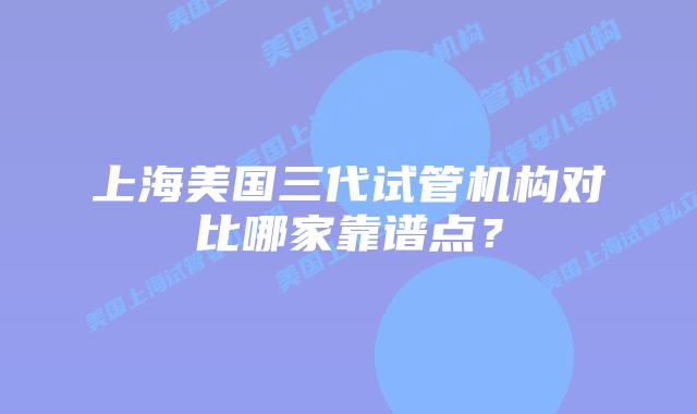 上海美国三代试管机构对比哪家靠谱点？