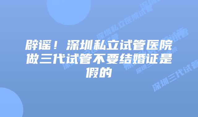 辟谣！深圳私立试管医院做三代试管不要结婚证是假的