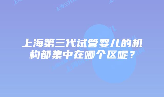 上海第三代试管婴儿的机构都集中在哪个区呢?