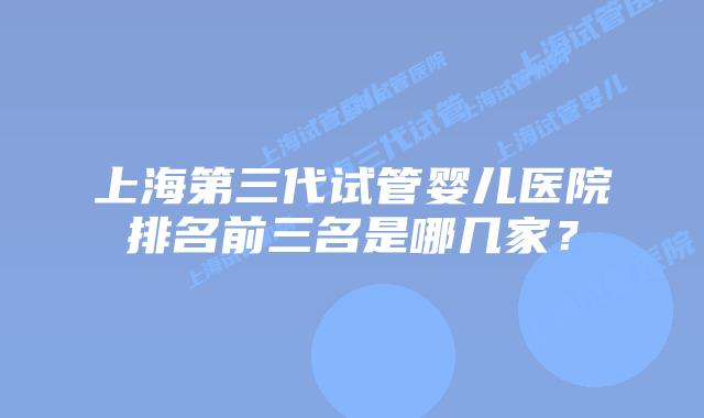 上海第三代试管婴儿医院排名前三名是哪几家？