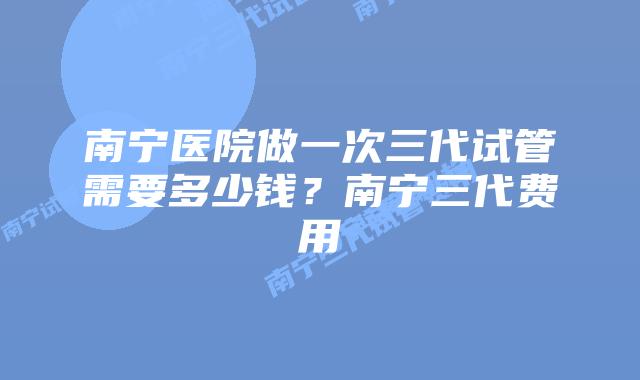 南宁医院做一次三代试管需要多少钱？南宁三代费用