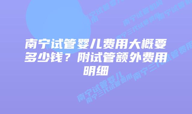 南宁试管婴儿费用大概要多少钱？附试管额外费用明细
