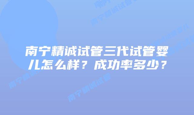 南宁精诚试管三代试管婴儿怎么样？成功率多少？