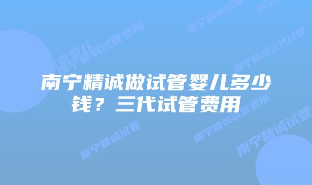南宁精诚做试管婴儿多少钱？三代试管费用