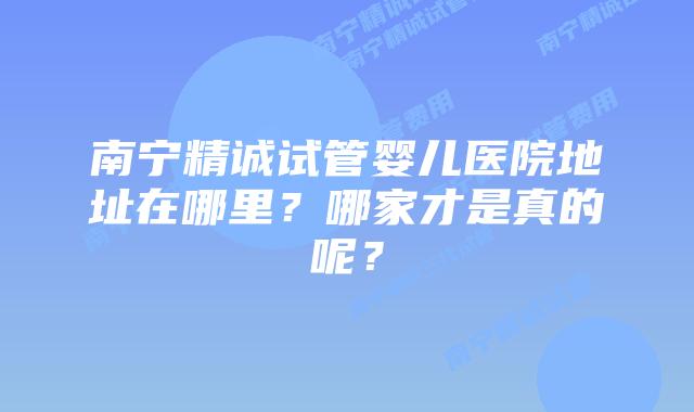 南宁精诚试管婴儿医院地址在哪里?哪家才是真的呢?