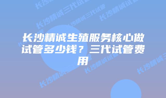 长沙精诚生殖服务核心做试管多少钱？三代试管费用