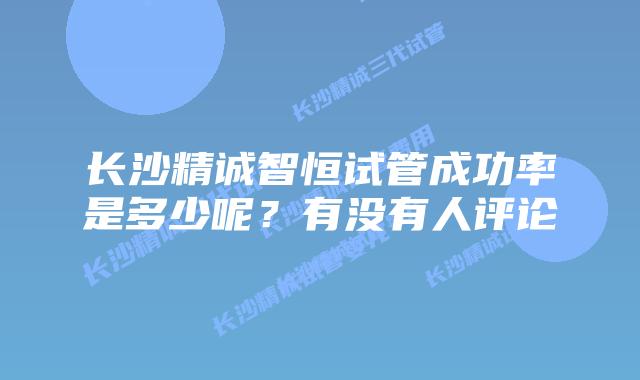 长沙精诚智恒试管成功率是多少呢？有没有人评论