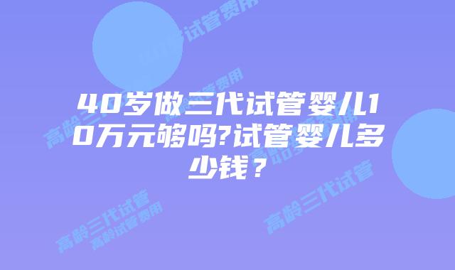 40岁做三代试管婴儿10万元够吗?试管婴儿多少钱？