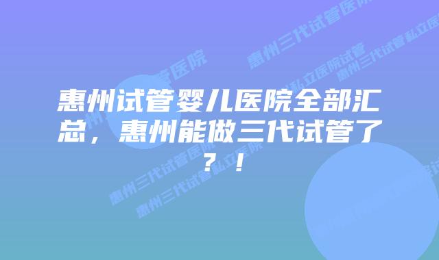 惠州试管婴儿医院全部汇总,惠州能做三代试管了?!