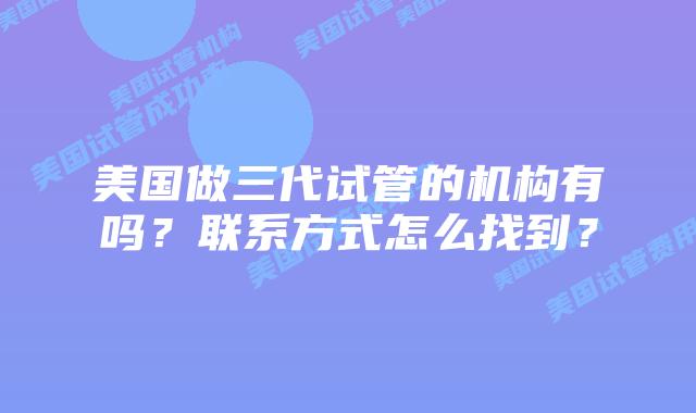 美国做三代试管的机构有吗?联系方式怎么找到?