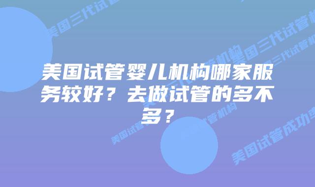 美国试管婴儿机构哪家服务较好?去做试管的多不多?