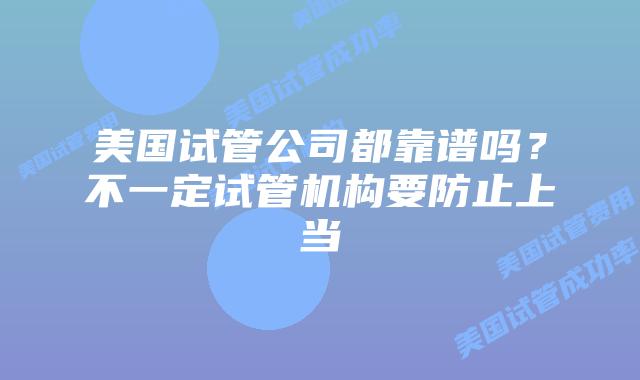 美国试管公司都靠谱吗?不一定试管机构要防止上当