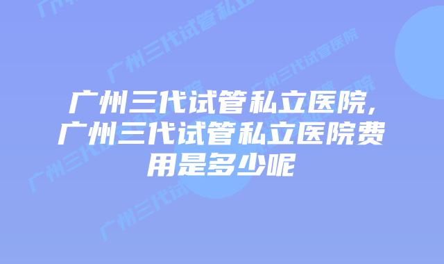 广州三代试管私立医院,广州三代试管私立医院费用是多少呢