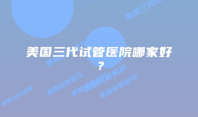 美国三代试管医院哪家好？