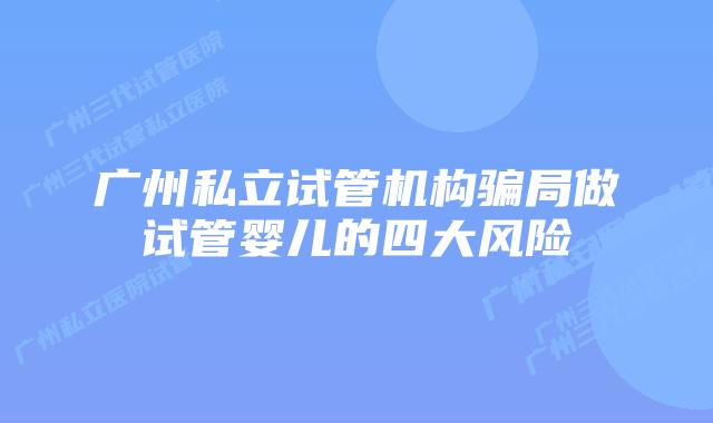 广州私立试管机构骗局做试管婴儿的四大风险