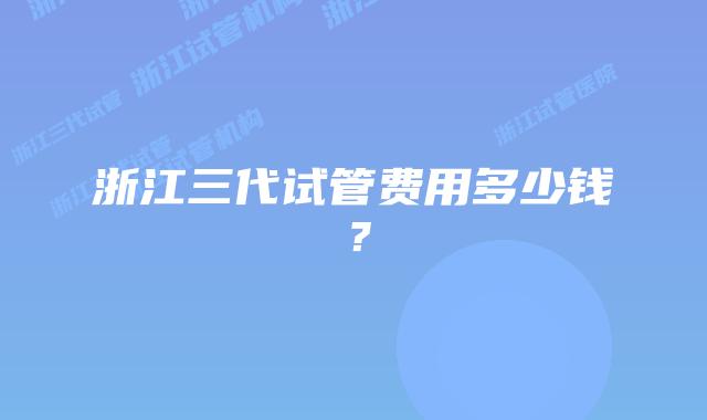 浙江三代试管费用多少钱?