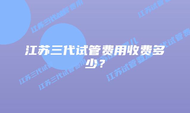 江苏三代试管费用收费多少?