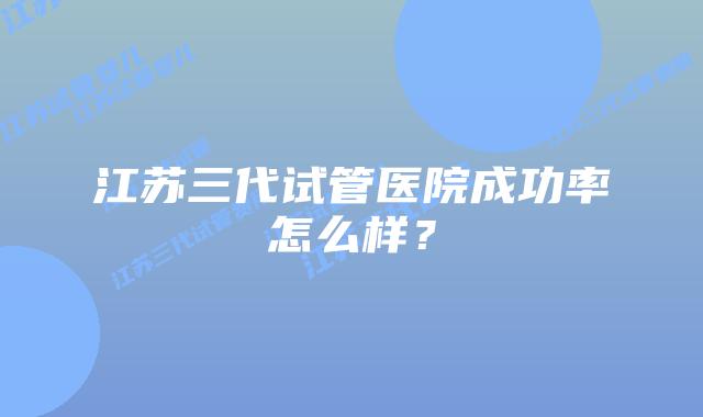 江苏三代试管医院成功率怎么样？