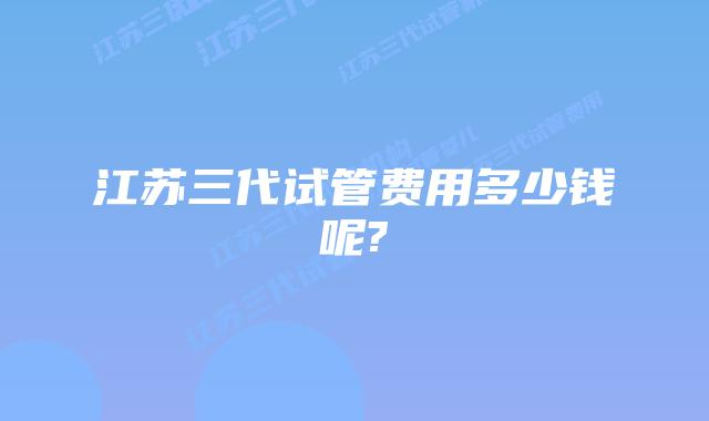江苏三代试管费用多少钱呢?