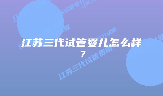 江苏三代试管婴儿怎么样?