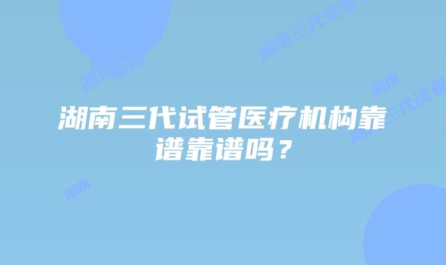 湖南三代试管医疗机构靠谱靠谱吗?