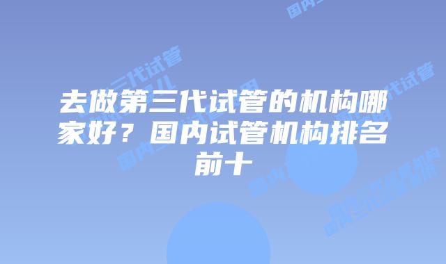 去做第三代试管的机构哪家好？国内试管机构排名前十