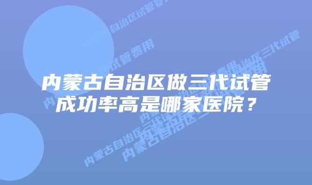 内蒙古自治区做三代试管成功率高是哪家医院？