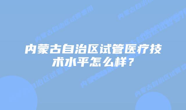 内蒙古自治区试管医疗技术水平怎么样？